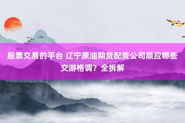 股票交易的平台 辽宁原油期货配资公司顺应哪些交游格调？全拆解