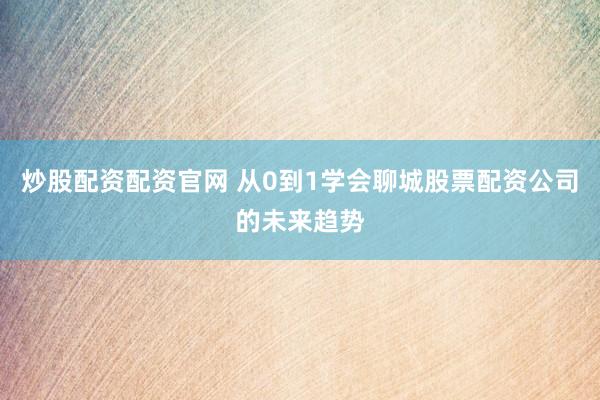 炒股配资配资官网 从0到1学会聊城股票配资公司的未来趋势