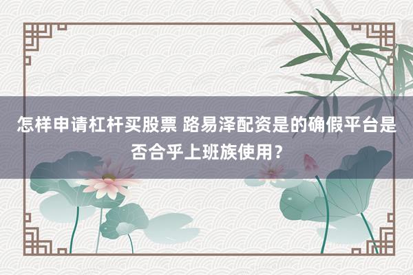怎样申请杠杆买股票 路易泽配资是的确假平台是否合乎上班族使用？