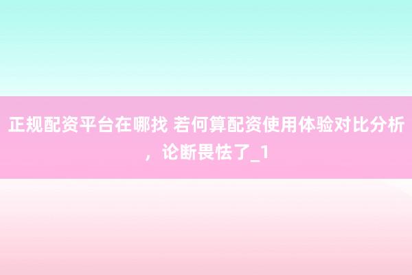 正规配资平台在哪找 若何算配资使用体验对比分析,论断畏怯了_1