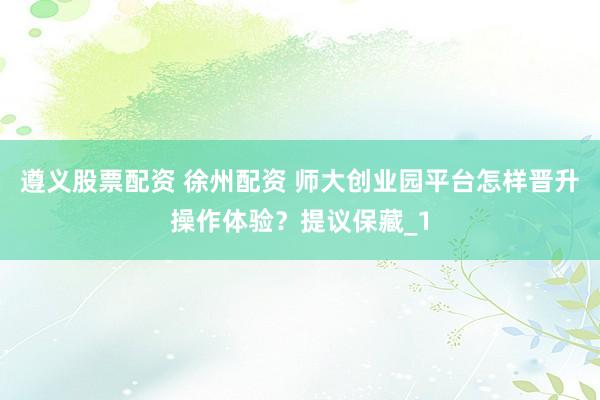 遵义股票配资 徐州配资 师大创业园平台怎样晋升操作体验？提议保藏_1