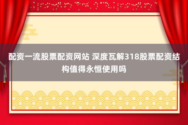 配资一流股票配资网站 深度瓦解318股票配资结构值得永恒使用吗