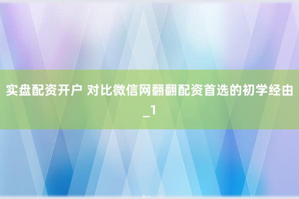 实盘配资开户 对比微信网翻翻配资首选的初学经由_1