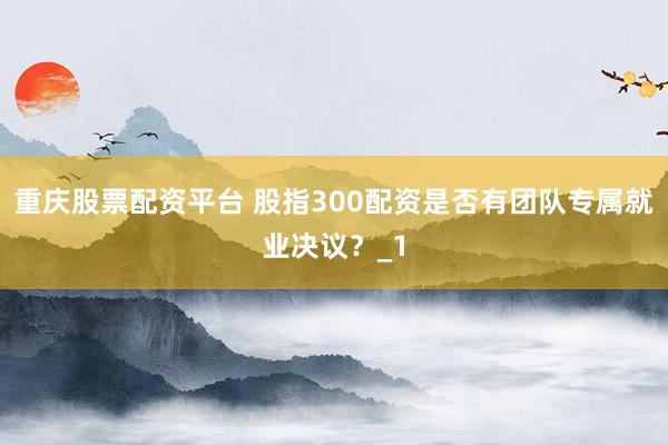 重庆股票配资平台 股指300配资是否有团队专属就业决议？_1